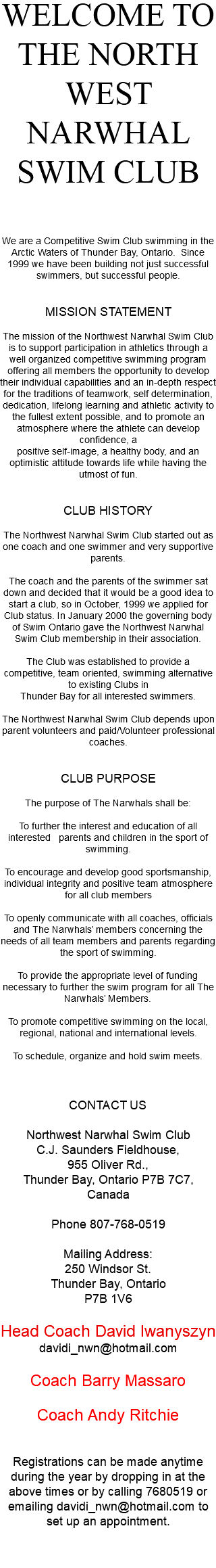 WELCOME TO THE NORTH WEST NARWHAL SWIM CLUB We are a Competitive Swim Club swimming in the Arctic Waters of Thunder Bay, Ontario. Since 1999 we have been building not just successful swimmers, but successful people. MISSION STATEMENT The mission of the Northwest Narwhal Swim Club is to support participation in athletics through a well organized competitive swimming program offering all members the opportunity to develop their individual capabilities and an in-depth respect for the traditions of teamwork, self determination, dedication, lifelong learning and athletic activity to the fullest extent possible, and to promote an atmosphere where the athlete can develop confidence, a positive self-image, a healthy body, and an optimistic attitude towards life while having the utmost of fun. CLUB HISTORY The Northwest Narwhal Swim Club started out as one coach and one swimmer and very supportive parents. The coach and the parents of the swimmer sat down and decided that it would be a good idea to start a club, so in October, 1999 we applied for Club status. In January 2000 the governing body of Swim Ontario gave the Northwest Narwhal Swim Club membership in their association. The Club was established to provide a competitive, team oriented, swimming alternative to existing Clubs in Thunder Bay for all interested swimmers. The Northwest Narwhal Swim Club depends upon parent volunteers and paid/Volunteer professional coaches. CLUB PURPOSE The purpose of The Narwhals shall be: To further the interest and education of all interested parents and children in the sport of swimming. To encourage and develop good sportsmanship, individual integrity and positive team atmosphere for all club members To openly communicate with all coaches, officials and The Narwhals’ members concerning the needs of all team members and parents regarding the sport of swimming. To provide the appropriate level of funding necessary to further the swim program for all The Narwhals’ Members. To promote competitive swimming on the local, regional, national and international levels. To schedule, organize and hold swim meets. CONTACT US Northwest Narwhal Swim Club C.J. Saunders Fieldhouse, 955 Oliver Rd., Thunder Bay, Ontario P7B 7C7, Canada Phone 807-768-0519 Mailing Address: 250 Windsor St. Thunder Bay, Ontario P7B 1V6 Head Coach David Iwanyszyn davidi_nwn@hotmail.com Coach Barry Massaro Coach Andy Ritchie Registrations can be made anytime during the year by dropping in at the above times or by calling 7680519 or emailing davidi_nwn@hotmail.com to set up an appointment. 